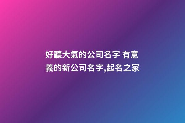 好聽大氣的公司名字 有意義的新公司名字,起名之家-第1張-公司起名-玄機派